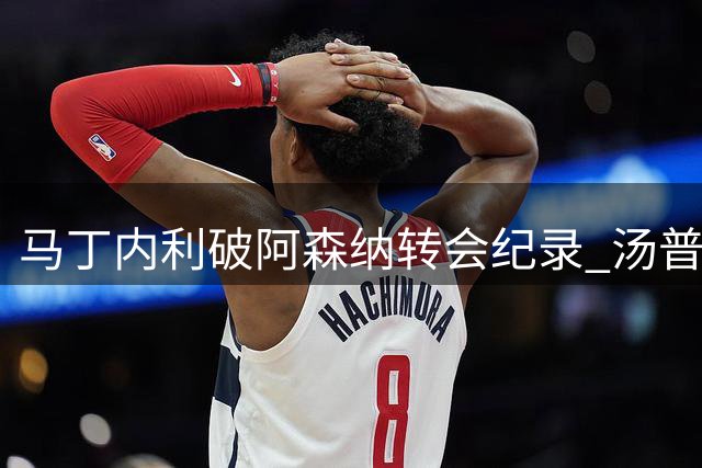 马丁内利破阿森纳转会纪录 汤普森获火箭重磅续约